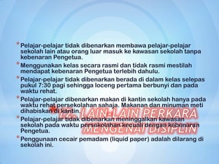 * Pelajar-pelajar tidak dibenarkan membawa pelajar-pelajar
  sekolah lain atau orang luar masuk ke kawasan sekolah tanpa
  kebenaran Pengetua.
* Menggunakan kelas secara rasmi dan tidak rasmi mestilah
  mendapat kebenaran Pengetua terlebih dahulu.
* Pelajar-pelajar tidak dibenarkan berada di dalam kelas selepas
  pukul 7:30 pagi sehingga loceng pertama berbunyi dan pada
  waktu rehat.
* Pelajar-pelajar dibenarkan makan di kantin sekolah hanya pada
  waktu rehat persekolahan sahaja. Makanan dan minuman meti
  dihabiskan di kantin.
* Pelajar-pelajar tidak dibenarkan meninggalkan kawasan
  sekolah pada waktu persekolahan kecuali dengan kebenaran
  Pengetua.
* Penggunaan cecair pemadam (liquid paper) adalah dilarang di
  sekolah ini.
 