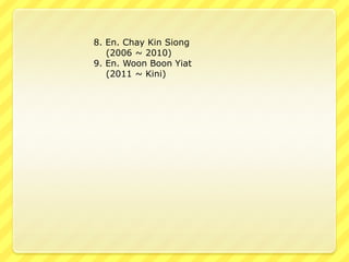 8. En. Chay Kin Siong
   (2006 ~ 2010)
9. En. Woon Boon Yiat
   (2011 ~ Kini)
 