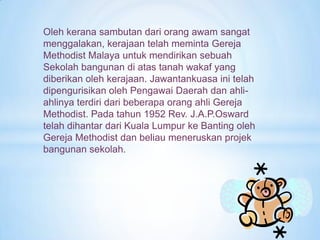 Oleh kerana sambutan dari orang awam sangat
menggalakan, kerajaan telah meminta Gereja
Methodist Malaya untuk mendirikan sebuah
Sekolah bangunan di atas tanah wakaf yang
diberikan oleh kerajaan. Jawantankuasa ini telah
dipengurisikan oleh Pengawai Daerah dan ahli-
ahlinya terdiri dari beberapa orang ahli Gereja
Methodist. Pada tahun 1952 Rev. J.A.P.Osward
telah dihantar dari Kuala Lumpur ke Banting oleh
Gereja Methodist dan beliau meneruskan projek
bangunan sekolah.
 