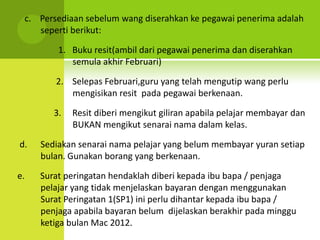 c. Persediaan sebelum wang diserahkan ke pegawai penerima adalah
    seperti berikut:

         1. Buku resit(ambil dari pegawai penerima dan diserahkan
            semula akhir Februari)

        2. Selepas Februari,guru yang telah mengutip wang perlu
           mengisikan resit pada pegawai berkenaan.

        3.   Resit diberi mengikut giliran apabila pelajar membayar dan
             BUKAN mengikut senarai nama dalam kelas.

d.   Sediakan senarai nama pelajar yang belum membayar yuran setiap
     bulan. Gunakan borang yang berkenaan.

e.   Surat peringatan hendaklah diberi kepada ibu bapa / penjaga
     pelajar yang tidak menjelaskan bayaran dengan menggunakan
     Surat Peringatan 1(SP1) ini perlu dihantar kepada ibu bapa /
     penjaga apabila bayaran belum dijelaskan berakhir pada minggu
     ketiga bulan Mac 2012.
 