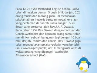 Pada 12-01-1953 Methodist English School (MES)
telah dimulakan dengan 5 buah bilik darjah, 202
orang murid dan 8 orang guru. Ini merupakan
sekolah aliran Inggeris bantuan modal kerajaan
yang pertaman di Daerah Kuala Langat. Guru
Besar yang pertama ialah Rev.J.A.P. Oswald.
Pada tahun 1954 Rev Oswald dengan bantuan dari
Gereja Methodist dan bantuan orang ramai telah
mendirikan sebuah bangunan lagi dengan 10 buah
bilik darjah, tandas dan kantin. Rev. Oswald juga
telah menggalakan pelajar-pelajar yang berlebih
umur (over-aged pupils) untuk mengikuti kelas di
waktu petang yang dipanggil ‘Methodist
Afternoon School (MAS)’.
 