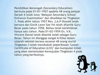 Pendidikan Menengah (Secondary Education)
bermula pada 01-01-1957 apabila 48 orang pelajar
Darjah 6 telah lulus ‘Malayan Secondary School
Entrance Examination’ dan dinaikkan ke Tingkatan
1. Pada akhir tahun 1957 Rev. J.A.P Oswald telah
bersara dan Encik Leow Sae Yin telah dilantik Guru
Besar pada tahun 1958. Beliau telah berkhidmat
hanya satu tahun. Pada 01-02-1959 En. V.K.
Vincent Daniel telah dilantik telah sebagai Guru
Besar. Tahun ini dianggap sangat kritikal dalam
sejarah sekolah kerana seramai 48 orang murid
Tingkatan 3 telah menduduki peperiksaan ‘Lower
Certificate of Education (LCE)’ dan kumpulan inilah
yang akan menentukan kewujudan Tingkatan 4 pada
tahun yang berikutnya.
 