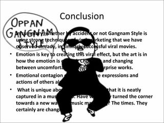 Conclusion
• In summary, whether by accident or not Gangnam Style is
  using strong techniques of viral marketing that we have
  observed already, in similarly successful viral movies.
• Emotion is key to creating this viral effect, but the art is in
  how the emotion is crafted. Chopping and changing
  between uncomfortable humor and surprise works.
• Emotional contagion caught from the expressions and
  actions of others also works.
• What is unique about Gangnam style is that it is neatly
  captured in a music video. Have we finally turned the corner
  towards a new wave of music marketing? The times. They
  certainly are changing.
 