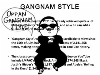 GANGNAM STYLE

• Korean Pop Superstar 'PSY' has already achieved quite a lot
  with his video for 'Gangnam style', and now he can add a
  Guinness World Record to that list.

• 'Gangnam Style', which has only been available to view since
  the 15th of July, has been 'liked' in excess of 2,141,758
  times, making it the most liked video in YouTube history.

• The closest competitors for most liked video on YouTube
  include LMFAO's 'Party Rock Anthem' (1,574,963 likes),
  Justin's Bieber's 'Baby' (1,327,147 likes) and Adele's 'Rolling
  in the Deep' (1,245,641 likes).
 