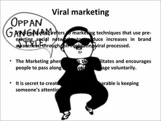 Viral marketing

• Viral marketing refers to marketing techniques that use pre-
  existing social networks to produce increases in brand
  awareness, through self-replicating viral processed.

• The Marketing phenomenon that facilitates and encourages
  people to pass along a marketing message voluntarily.

• It is secret to create curiosity that is sharable is keeping
  someone’s attention.
 