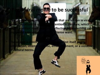 For a viral movie to be successful
• Two general categories of emotion that are known in viral
  communications to stimulate attention is pleasure, which
  might manifest itself as humor, affection for something cute,
  impressed amazement, or even intense want.

• The second is shock, which might manifest itself as
  anticipation, intense surprise, embarrassment, or a violation
  of cultural norms.
 