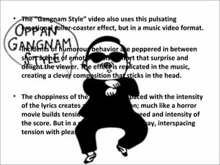 • The “Gangnam Style” video also uses this pulsating
  emotional roller-coaster effect, but in a music video format.

• Incidents of humorous behavior are peppered in between
  short scenes of emotional discomfort that surprise and
  delight the viewer. The effect is replicated in the music,
  creating a clever composition that sticks in the head.

• The choppiness of the chorus interspaced with the intensity
  of the lyrics creates a sense of tension; much like a horror
  movie builds tension by altering the speed and intensity of
  the score. But in a much more complex way, interspacing
  tension with pleasure.
 