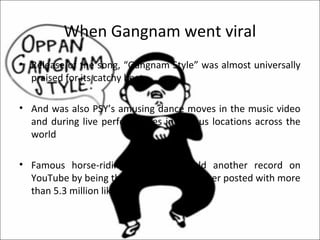 When Gangnam went viral
• Release of the song, “Gangnam Style” was almost universally
  praised for its catchy beat

• And was also PSY’s amusing dance moves in the music video
  and during live performances in various locations across the
  world

• Famous horse-riding dance also held another record on
  YouTube by being the most liked video ever posted with more
  than 5.3 million likes.
 