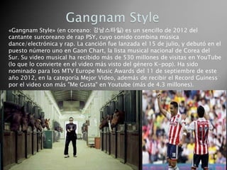 «Gangnam Style» (en coreano: 강남스타일) es un sencillo de 2012 del
cantante surcoreano de rap PSY, cuyo sonido combina música
dance/electrónica y rap. La canción fue lanzada el 15 de julio, y debutó en el
puesto número uno en Gaon Chart, la lista musical nacional de Corea del
Sur. Su video musical ha recibido más de 530 millones de visitas en YouTube
(lo que lo convierte en el video más visto del género K-pop). Ha sido
nominado para los MTV Europe Music Awards del 11 de septiembre de este
año 2012, en la categoría Mejor Video, además de recibir el Record Guiness
por el video con más "Me Gusta" en Youtube (más de 4.3 millones).
 