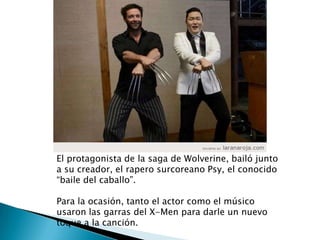 El protagonista de la saga de Wolverine, bailó junto
a su creador, el rapero surcoreano Psy, el conocido
“baile del caballo”.
Para la ocasión, tanto el actor como el músico
usaron las garras del X-Men para darle un nuevo
toque a la canción.
 