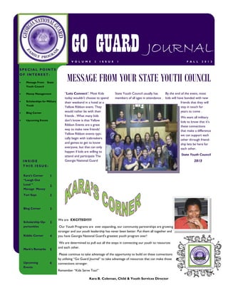 GO GUARD JOURNAL
V O L U M E

SPECIAL POINTS
OF INTEREST:


Message From

State

2

I S S U E

1

F A L L

2 0 1 3

MESSAGE FROM YOUR STATE YOUTH COUNCIL

Youth Council


Money Management



Scholarships for Military
Youth



Blog Corner



Upcoming Events

INSIDE
THIS ISSUE:
Kara’s Corner
“Laugh Out
Loud “
Manage Money

3

Blog Corner

3

Scholarship Opportunities

3

Kiddie Corner

4

State Youth Council usually has
By the end of the event, most
members of all ages in attendance . kids will have bonded with new
friends that they will
stay in touch for
years to come .

1

Tori Says

“Lets Connect”. Most Kids
today wouldn't choose to spend
their weekend in a hotel at a
Yellow Ribbon event. They
would rather be with their
friends . What many kids
don't know is that Yellow
Ribbon Events are a great
way to make new friends!
Yellow Ribbon events typically begin with icebreakers
and games to get to know
everyone, but that can only
happen if kids are willing to
attend and participate The
Georgia National Guard

Mark’s Remarks

Upcoming
Events

2

5

6

We are EXCITED!!!!!!
Our Youth Programs are ever expanding, our community partnerships are growing
stronger and our youth leadership has never been better. Put them all together and
you have Georgia National Guard’s greatest youth program ever!
We are determined to pull out all the stops in connecting our youth to resources
and each other.
Please continue to take advantage of the opportunity to build on these connections
by utilizing “Go Guard Journal” to take advantage of resources that can make those
connections stronger.
Remember “Kids Serve Too!”
Kara B. Coleman, Child & Youth Services Director

We want all military
kids to know that it’s
these connections
that make a difference
we can support each
other through friendship lets be here for
each other.
State Youth Council

2013

 