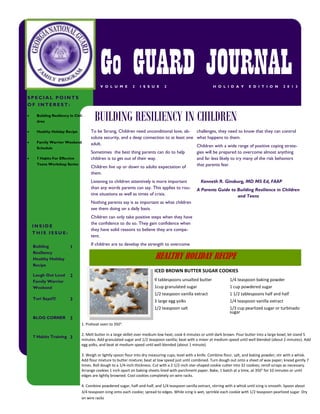 Go GUARD JOURNAL
V O L U M E

2

I S S U E

2

H O L I D A Y

E D I T I O N

2 0 1 3

SPECIAL POINTS
OF INTEREST:


Building Resiliency In Children



Healthy Holiday Recipe



Family Warrior Weekend
Schedule



7 Habits For Effective
Teens Workshop Series

BUILDING RESILIENCY IN CHILDREN
To be Strong, Children need unconditional love, ab- challenges, they need to know that they can control
solute security, and a deep connection to at least one what happens to them.
adult.
Children with a wide range of positive coping strateSometimes the best thing parents can do to help
gies will be prepared to overcome almost anything
children is to get out of their way.
and far less likely to try many of the risk behaviors
that parents fear.
Children live up or down to adults expectation of
them.
Listening to children attentively is more important
than any words parents can say. This applies to routine situations as well as times of crisis.

Kenneth R. Ginsburg, MD MS Ed, FAAP
A Parents Guide to Building Resilience in Children
and Teens

Nothing parents say is as important as what children
see them doing on a daily basis.
Children can only take positive steps when they have
the confidence to do so. They gain confidence when
they have solid reasons to believe they are competent.

INSIDE
THIS ISSUE:
Building
Resiliency
Healthy Holiday
Recipe

1

Laugh Out Loud
Family Warrior
Weekend

2

Tori Says!!!!

If children are to develop the strength to overcome

3

HEALTHY HOLIDAY RECIPE
ICED BROWN BUTTER SUGAR COOKIES
1/4 teaspoon baking powder

1cup granulated sugar

1 cup powdered sugar

1/2 teaspoon vanilla extract

1 1/2 tablespoons half and half

3 large egg yolks

1/4 teaspoon vanilla extract

1/2 teaspoon salt
BLOG CORNER

9 tablespoons unsalted butter

1/3 cup pearlized sugar or turbinado
sugar

3
1. Preheat oven to 350°.

7 Habits Training 3

2. Melt butter in a large skillet over medium-low heat; cook 6 minutes or until dark brown. Pour butter into a large bowl; let stand 5
minutes. Add granulated sugar and 1/2 teaspoon vanilla; beat with a mixer at medium speed until well blended (about 2 minutes). Add
egg yolks, and beat at medium speed until well blended (about 1 minute).
3. Weigh or lightly spoon flour into dry measuring cups; level with a knife. Combine flour, salt, and baking powder; stir with a whisk.
Add flour mixture to butter mixture; beat at low speed just until combined. Turn dough out onto a sheet of wax paper; knead gently 7
times. Roll dough to a 1/4-inch thickness. Cut with a 2 1/2-inch star-shaped cookie cutter into 32 cookies; reroll scraps as necessary.
Arrange cookies 1 inch apart on baking sheets lined with parchment paper. Bake, 1 batch at a time, at 350° for 10 minutes or until
edges are lightly browned. Cool cookies completely on wire racks.
4. Combine powdered sugar, half-and-half, and 1/4 teaspoon vanilla extract, stirring with a whisk until icing is smooth. Spoon about
3/4 teaspoon icing onto each cookie; spread to edges. While icing is wet, sprinkle each cookie with 1/2 teaspoon pearlized sugar. Dry
on wire racks

 