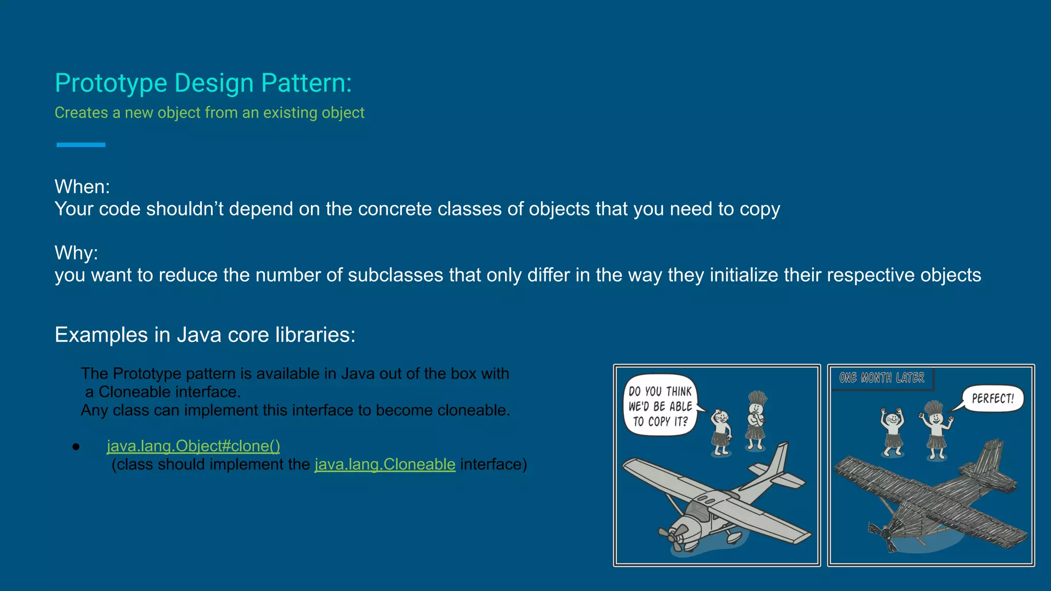 Prototype Design Pattern:
Creates a new object from an existing object
When:
Your code shouldn’t depend on the concrete classes of objects that you need to copy
Why:
you want to reduce the number of subclasses that only differ in the way they initialize their respective objects
Examples in Java core libraries:
The Prototype pattern is available in Java out of the box with
a Cloneable interface.
Any class can implement this interface to become cloneable.
● java.lang.Object#clone()
(class should implement the java.lang.Cloneable interface)
 