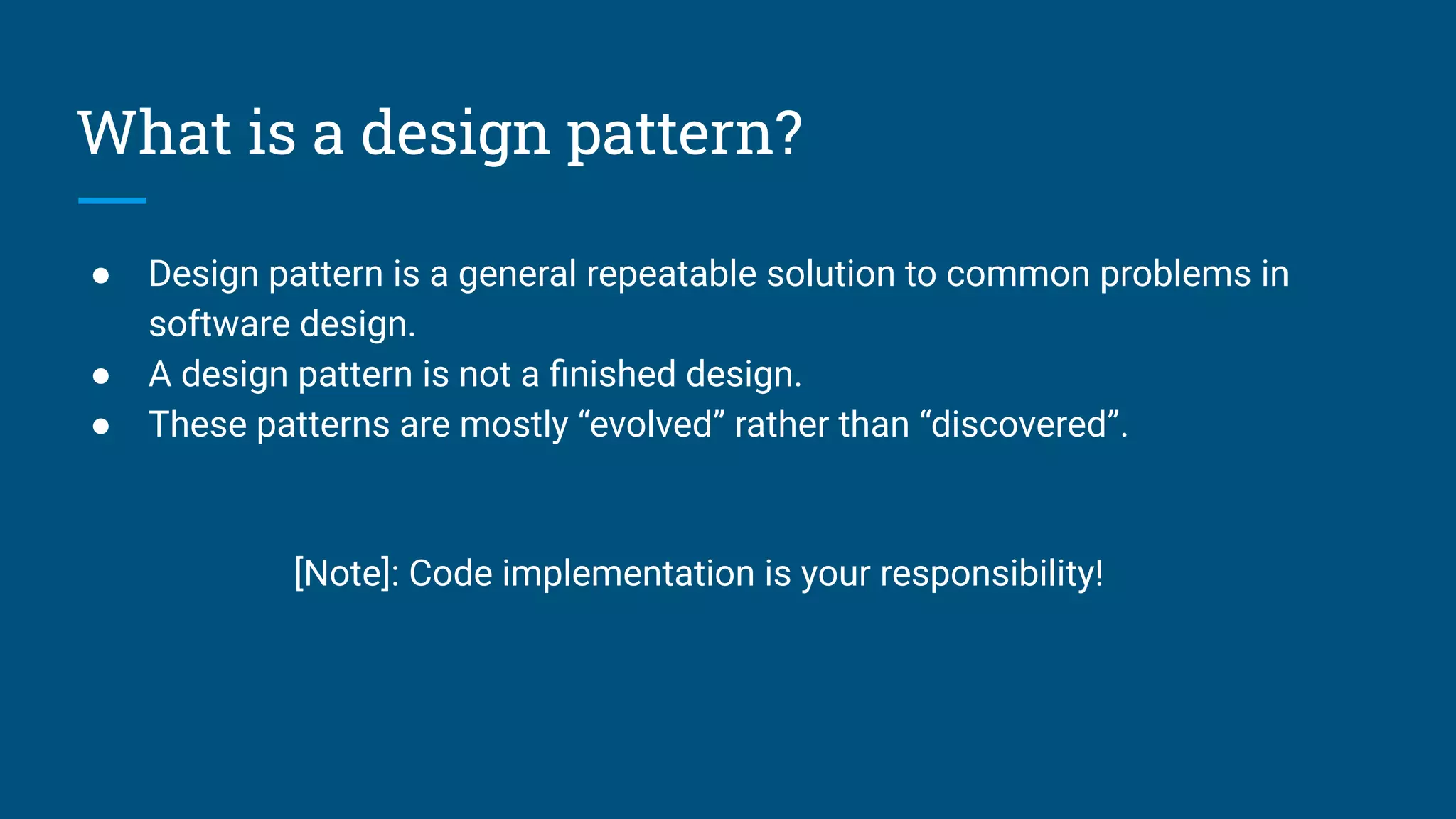 What is a design pattern?
● Design pattern is a general repeatable solution to common problems in
software design.
● A design pattern is not a ﬁnished design.
● These patterns are mostly “evolved” rather than “discovered”.
[Note]: Code implementation is your responsibility!
 