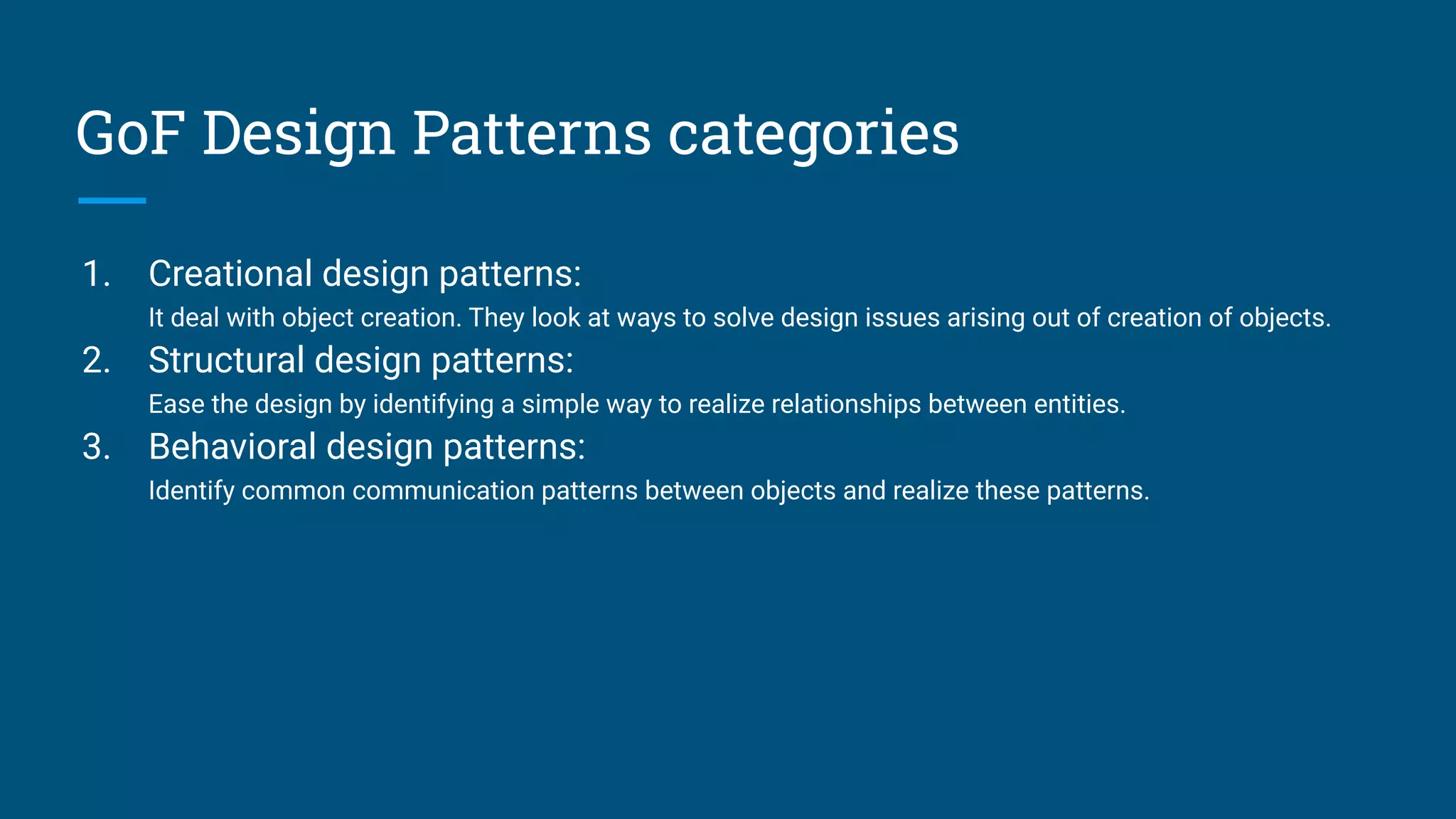 GoF Design Patterns categories
1. Creational design patterns:
It deal with object creation. They look at ways to solve design issues arising out of creation of objects.
2. Structural design patterns:
Ease the design by identifying a simple way to realize relationships between entities.
3. Behavioral design patterns:
Identify common communication patterns between objects and realize these patterns.
 