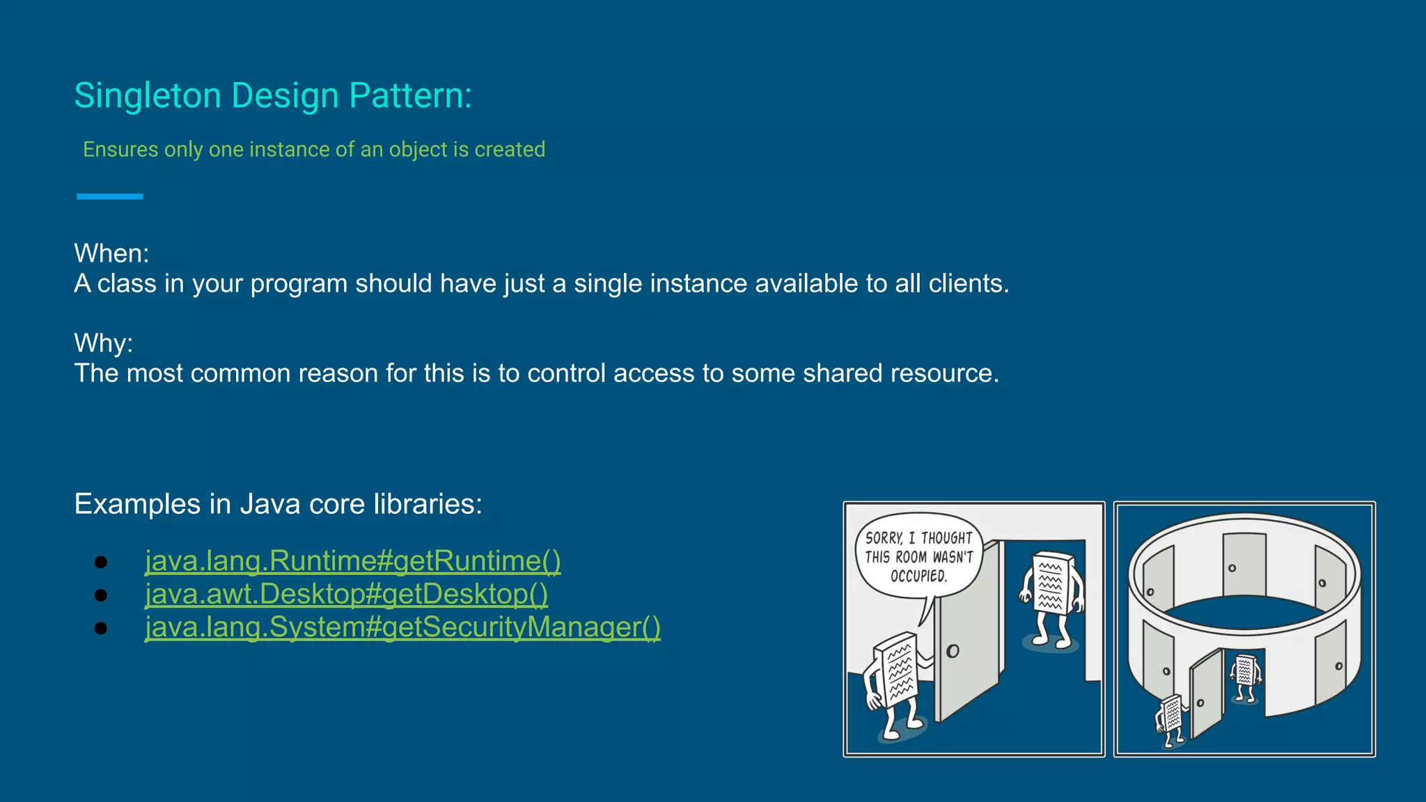 Singleton Design Pattern:
Ensures only one instance of an object is created
When:
A class in your program should have just a single instance available to all clients.
Why:
The most common reason for this is to control access to some shared resource.
Examples in Java core libraries:
● java.lang.Runtime#getRuntime()
● java.awt.Desktop#getDesktop()
● java.lang.System#getSecurityManager()
 