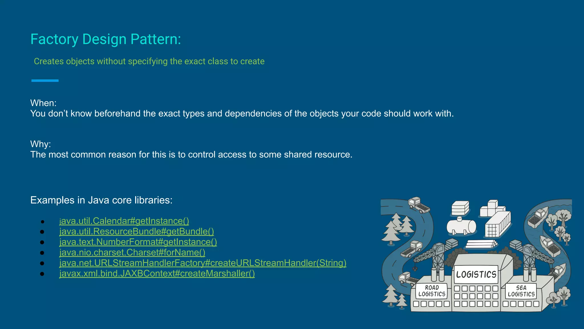 Factory Design Pattern:
Creates objects without specifying the exact class to create
When:
You don’t know beforehand the exact types and dependencies of the objects your code should work with.
Why:
The most common reason for this is to control access to some shared resource.
Examples in Java core libraries:
● java.util.Calendar#getInstance()
● java.util.ResourceBundle#getBundle()
● java.text.NumberFormat#getInstance()
● java.nio.charset.Charset#forName()
● java.net.URLStreamHandlerFactory#createURLStreamHandler(String)
● javax.xml.bind.JAXBContext#createMarshaller()
 
