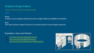 Singleton Design Pattern:
Ensures only one instance of an object is created
When:
A class in your program should have just a single instance available to all clients.
Why:
The most common reason for this is to control access to some shared resource.
Examples in Java core libraries:
● java.lang.Runtime#getRuntime()
● java.awt.Desktop#getDesktop()
● java.lang.System#getSecurityManager()
 