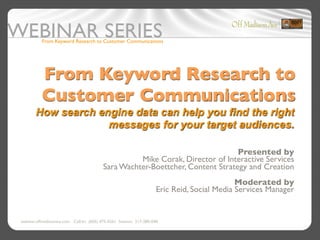 From Keyword Research to Customer Communications




          From Keyword Research to
          Customer Communications
       How search engine data can help you find the right
                    messages for your target audiences.

                                                                                Presented by
                                                    Mike Corak, Director of Interactive Services
                                          Sara Wachter-Boettcher, Content Strategy and Creation
                                                                                             Moderated by
                                                                     Eric Reid, Social Media Services Manager


webinar.offmadisonave.com Call-In: (605) 475-4261 Session: 217-280-048
 