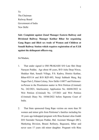 1
To
The Chairman
Railway Board
Government of India
New Delhi
Sub: Complaint against Zonal Manager Eastern Railway and
Divisional Railway Manager Katihar Bihar for organizing
Gang Rapes and illicit sex trade of Women and Children at
Sonaili Railway Station which requires registration of an F.I.R
against the delinquent officers-reg.
Sir/Madam,
1. That under signed is OM PRAKASH S/O Late Shri Deep
Narayan Poddar, Age about 48 years, R/O Asha Deep Niwas,
Shukkar Hatt, Sonaili Village, P.S. Kadwa, District Katihar,
Bihar-855114 and R/O RZF-893, Netaji Subhash Marg, Raj
Nagar Part-2, Palam Colony, New Delhi-110077 and Petitioner-
in-Person in the Prostitution matter in Writ Petition (Criminal)
No. 242/2021, Interlocutory Application No. 66686/2022 in
Writ Petition (Criminal) No. 137/2021 and Writ Petition
(Criminal) Diary No. 18546/2022 before Supreme Court of
India.
2. That State sponsored Gang Rape victims are more than 50
women and minor girls from Petitioner’s families including his
18 years ago kidnapped pregnant wife Rina Kumari alias Guddi
D/O Surender Narayan Poddar, Rtd. Assistant Manager (RC),
Marketing Division, Brauni Refinery, Begusarai, Bihar and
never seen 17 years old minor daughter. Pregnant wife Rina
 
