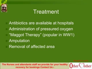 Treatment
 Antibiotics are available at hospitals
 Administration of pressured oxygen
 “Maggot Therapy” (popular in WW1)
 Amputation
 Removal of affected area
Brought to you by
The Nurses and attendants staff we provide for your healthy
recovery for bookings Contact Us:-
 