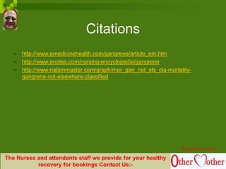 Citations
 http://www.emedicinehealth.com/gangrene/article_em.htm
 http://www.enotes.com/nursing-encyclopedia/gangrene
 http://www.nationmaster.com/graph/mor_gan_not_els_cla-mortality-
gangrene-not-elsewhere-classified
Brought to you by
The Nurses and attendants staff we provide for your healthy
recovery for bookings Contact Us:-
 