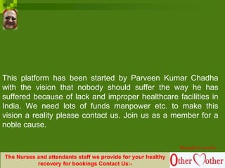 This platform has been started by Parveen Kumar Chadha
with the vision that nobody should suffer the way he has
suffered because of lack and improper healthcare facilities in
India. We need lots of funds manpower etc. to make this
vision a reality please contact us. Join us as a member for a
noble cause.
Brought to you by
The Nurses and attendants staff we provide for your healthy
recovery for bookings Contact Us:-
 