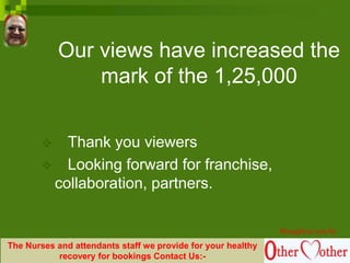 Our views have increased the
mark of the 1,25,000
 Thank you viewers
 Looking forward for franchise,
collaboration, partners.
Brought to you by
The Nurses and attendants staff we provide for your healthy
recovery for bookings Contact Us:-
 