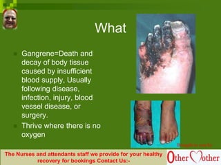 What
 Gangrene=Death and
decay of body tissue
caused by insufficient
blood supply, Usually
following disease,
infection, injury, blood
vessel disease, or
surgery.
 Thrive where there is no
oxygen
Brought to you by
The Nurses and attendants staff we provide for your healthy
recovery for bookings Contact Us:-
 