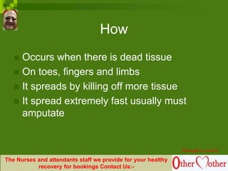 How
 Occurs when there is dead tissue
 On toes, fingers and limbs
 It spreads by killing off more tissue
 It spread extremely fast usually must
amputate
Brought to you by
The Nurses and attendants staff we provide for your healthy
recovery for bookings Contact Us:-
 