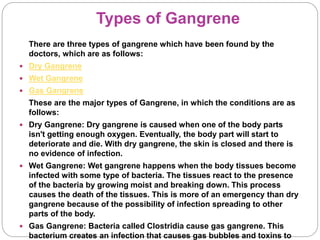 Types of Gangrene
There are three types of gangrene which have been found by the
doctors, which are as follows:
 Dry Gangrene
 Wet Gangrene
 Gas Gangrene
These are the major types of Gangrene, in which the conditions are as
follows:
 Dry Gangrene: Dry gangrene is caused when one of the body parts
isn't getting enough oxygen. Eventually, the body part will start to
deteriorate and die. With dry gangrene, the skin is closed and there is
no evidence of infection.
 Wet Gangrene: Wet gangrene happens when the body tissues become
infected with some type of bacteria. The tissues react to the presence
of the bacteria by growing moist and breaking down. This process
causes the death of the tissues. This is more of an emergency than dry
gangrene because of the possibility of infection spreading to other
parts of the body.
 Gas Gangrene: Bacteria called Clostridia cause gas gangrene. This
bacterium creates an infection that causes gas bubbles and toxins to
 
