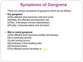 Symptoms of Gangrene
There are various symptoms of gangrene which are as follows:
 Dry gangrene:
a)The affected area becomes cold and numb.
b)Initially, the affected area becomes red.
c)Then, it develops a brown discoloration.
d)Finally, it becomes black and shriveled.
 Wet or moist gangrene:
a)The affected area becomes swollen and decays.
b)It is extremely painful.
c)Local oozing occurs.
d)It produces a foul-smelling odor.
e)It becomes black.
f)The affected person develops a fever.
 