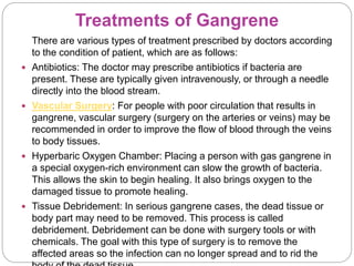 Treatments of Gangrene
There are various types of treatment prescribed by doctors according
to the condition of patient, which are as follows:
 Antibiotics: The doctor may prescribe antibiotics if bacteria are
present. These are typically given intravenously, or through a needle
directly into the blood stream.
 Vascular Surgery: For people with poor circulation that results in
gangrene, vascular surgery (surgery on the arteries or veins) may be
recommended in order to improve the flow of blood through the veins
to body tissues.
 Hyperbaric Oxygen Chamber: Placing a person with gas gangrene in
a special oxygen-rich environment can slow the growth of bacteria.
This allows the skin to begin healing. It also brings oxygen to the
damaged tissue to promote healing.
 Tissue Debridement: In serious gangrene cases, the dead tissue or
body part may need to be removed. This process is called
debridement. Debridement can be done with surgery tools or with
chemicals. The goal with this type of surgery is to remove the
affected areas so the infection can no longer spread and to rid the
 