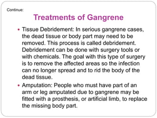 Treatments of Gangrene
 Tissue Debridement: In serious gangrene cases,
the dead tissue or body part may need to be
removed. This process is called debridement.
Debridement can be done with surgery tools or
with chemicals. The goal with this type of surgery
is to remove the affected areas so the infection
can no longer spread and to rid the body of the
dead tissue.
 Amputation: People who must have part of an
arm or leg amputated due to gangrene may be
fitted with a prosthesis, or artificial limb, to replace
the missing body part.
Continue:
 
