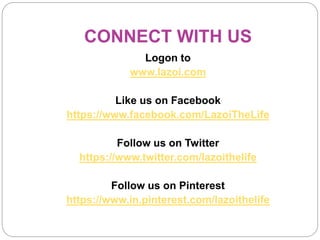 CONNECT WITH US
Logon to
www.lazoi.com
Like us on Facebook
https://www.facebook.com/LazoiTheLife
Follow us on Twitter
https://www.twitter.com/lazoithelife
Follow us on Pinterest
https://www.in.pinterest.com/lazoithelife
 