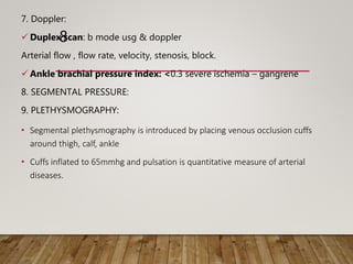 8
7. Doppler:
 Duplex scan: b mode usg & doppler
Arterial flow , flow rate, velocity, stenosis, block.
 Ankle brachial pressure index: <0.3 severe ischemia – gangrene
8. SEGMENTAL PRESSURE:
9. PLETHYSMOGRAPHY:
• Segmental plethysmography is introduced by placing venous occlusion cuffs
around thigh, calf, ankle
• Cuffs inflated to 65mmhg and pulsation is quantitative measure of arterial
diseases.
 