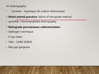 10. Arteriography:
• Contrast – Hyphaque 45( sodium diatriozoate)
 Direct arterial puncture: failure of retrograde method.
• aortoiliac / femoropopliteal arteriography.
 Retrograde percutaneous catherterization:
• Seldinger’s technique
• X rays taken
• TAO – CORK SCREW
• May ppt gangrene
 