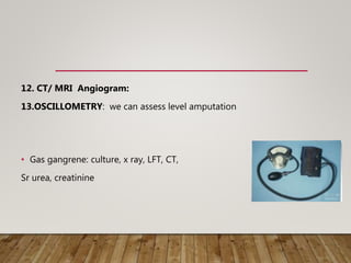 12. CT/ MRI Angiogram:
13.OSCILLOMETRY: we can assess level amputation
• Gas gangrene: culture, x ray, LFT, CT,
Sr urea, creatinine
 
