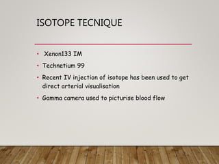 ISOTOPE TECNIQUE
• Xenon133 IM
• Technetium 99
• Recent IV injection of isotope has been used to get
direct arterial visualisation
• Gamma camera used to picturise blood flow
 