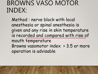 BROWNS VASO MOTOR
INDEX:
Method : nerve block with local
anesthesia or spinal anesthesia is
given and any rise in skin temperature
is recorded and compared with rise of
mouth temperature
Browns vasomotor index > 3.5 or more
operation is advisable
 