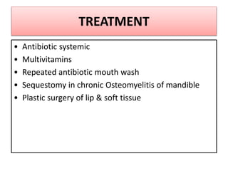 TREATMENT
• Antibiotic systemic
• Multivitamins
• Repeated antibiotic mouth wash
• Sequestomy in chronic Osteomyelitis of mandible
• Plastic surgery of lip & soft tissue
 