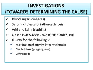 INVESTIGATIONS
(TOWARDS DETERMINING THE CAUSE)
 Blood sugar (diabetes)
 Serum cholesterol (atherosclerosis)
 Vdrl and kahn (syphilis)
 URINE FOR SUGAR , ACETONE BODIES, etc.
 X – ray for the following -:
 calcification of arteries (atherosclerosis)
 Gas bubbles (gas gangrene)
 Cervical rib
 