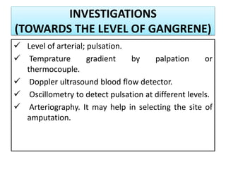 INVESTIGATIONS
(TOWARDS THE LEVEL OF GANGRENE)
 Level of arterial; pulsation.
 Temprature gradient by palpation or
thermocouple.
 Doppler ultrasound blood flow detector.
 Oscillometry to detect pulsation at different levels.
 Arteriography. It may help in selecting the site of
amputation.
 