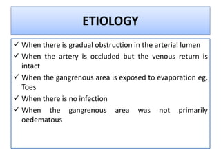 ETIOLOGY
 When there is gradual obstruction in the arterial lumen
 When the artery is occluded but the venous return is
intact
 When the gangrenous area is exposed to evaporation eg.
Toes
 When there is no infection
 When the gangrenous area was not primarily
oedematous
 