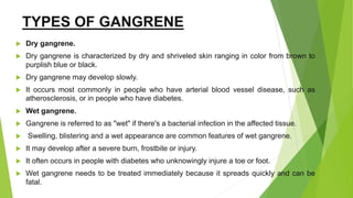 TYPES OF GANGRENE
 Dry gangrene.
 Dry gangrene is characterized by dry and shriveled skin ranging in color from brown to
purplish blue or black.
 Dry gangrene may develop slowly.
 It occurs most commonly in people who have arterial blood vessel disease, such as
atherosclerosis, or in people who have diabetes.
 Wet gangrene.
 Gangrene is referred to as "wet" if there's a bacterial infection in the affected tissue.
 Swelling, blistering and a wet appearance are common features of wet gangrene.
 It may develop after a severe burn, frostbite or injury.
 It often occurs in people with diabetes who unknowingly injure a toe or foot.
 Wet gangrene needs to be treated immediately because it spreads quickly and can be
fatal.
 