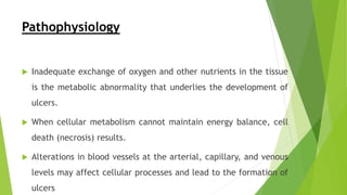 Pathophysiology
 Inadequate exchange of oxygen and other nutrients in the tissue
is the metabolic abnormality that underlies the development of
ulcers.
 When cellular metabolism cannot maintain energy balance, cell
death (necrosis) results.
 Alterations in blood vessels at the arterial, capillary, and venous
levels may affect cellular processes and lead to the formation of
ulcers
 