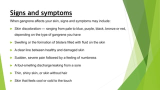 Signs and symptoms
When gangrene affects your skin, signs and symptoms may include:
 Skin discoloration — ranging from pale to blue, purple, black, bronze or red,
depending on the type of gangrene you have
 Swelling or the formation of blisters filled with fluid on the skin
 A clear line between healthy and damaged skin
 Sudden, severe pain followed by a feeling of numbness
 A foul-smelling discharge leaking from a sore
 Thin, shiny skin, or skin without hair
 Skin that feels cool or cold to the touch
 