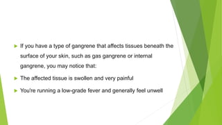  If you have a type of gangrene that affects tissues beneath the
surface of your skin, such as gas gangrene or internal
gangrene, you may notice that:
 The affected tissue is swollen and very painful
 You're running a low-grade fever and generally feel unwell
 