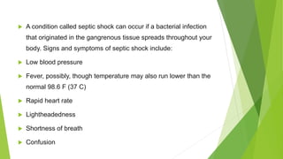  A condition called septic shock can occur if a bacterial infection
that originated in the gangrenous tissue spreads throughout your
body. Signs and symptoms of septic shock include:
 Low blood pressure
 Fever, possibly, though temperature may also run lower than the
normal 98.6 F (37 C)
 Rapid heart rate
 Lightheadedness
 Shortness of breath
 Confusion
 