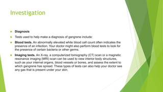 Investigation
 Diagnosis
 Tests used to help make a diagnosis of gangrene include:
 Blood tests. An abnormally elevated white blood cell count often indicates the
presence of an infection. Your doctor might also perform blood tests to look for
the presence of certain bacteria or other germs.
 Imaging tests. An X-ray, a computerized tomography (CT) scan or a magnetic
resonance imaging (MRI) scan can be used to view interior body structures,
such as your internal organs, blood vessels or bones, and assess the extent to
which gangrene has spread. These types of tests can also help your doctor see
any gas that is present under your skin.
 